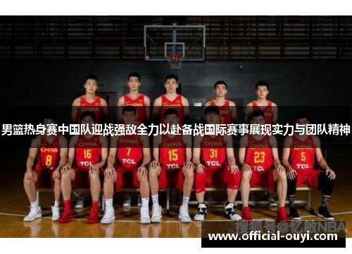 男篮热身赛中国队迎战强敌全力以赴备战国际赛事展现实力与团队精神